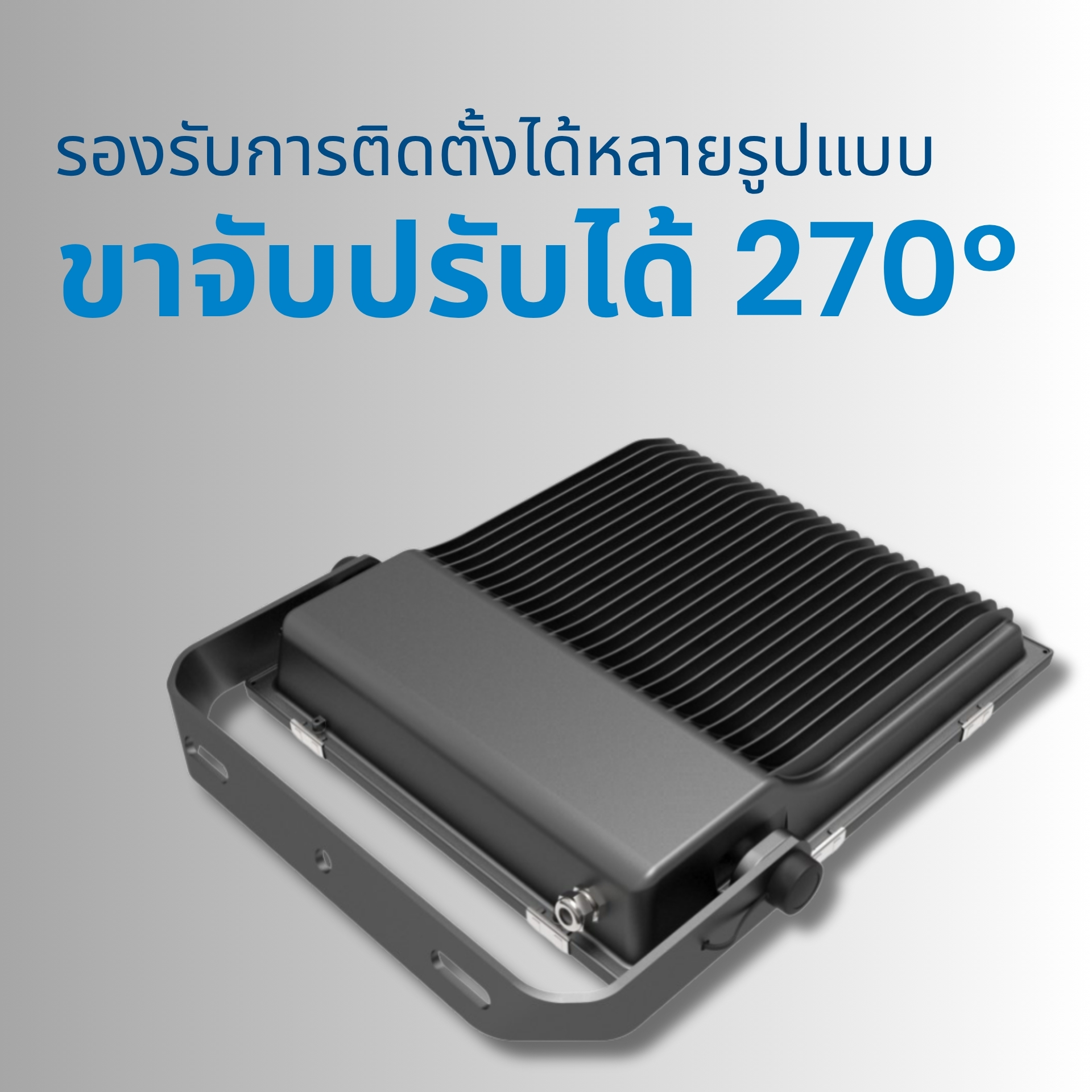 รองรับการติดตั้งได้หลายรูปแบบ ขาจับปรับได้ 270° โครงขายึดสามารถปรับมุมได้กว้างถึง 270 องศา รองรับทั้งการติดตั้งแบบติดผนัง เสา หรือเพดาน ปรับองศาการส่องสว่างให้เหมาะกับพื้นที่ใช้งานได้อย่างยืดหยุ่น
