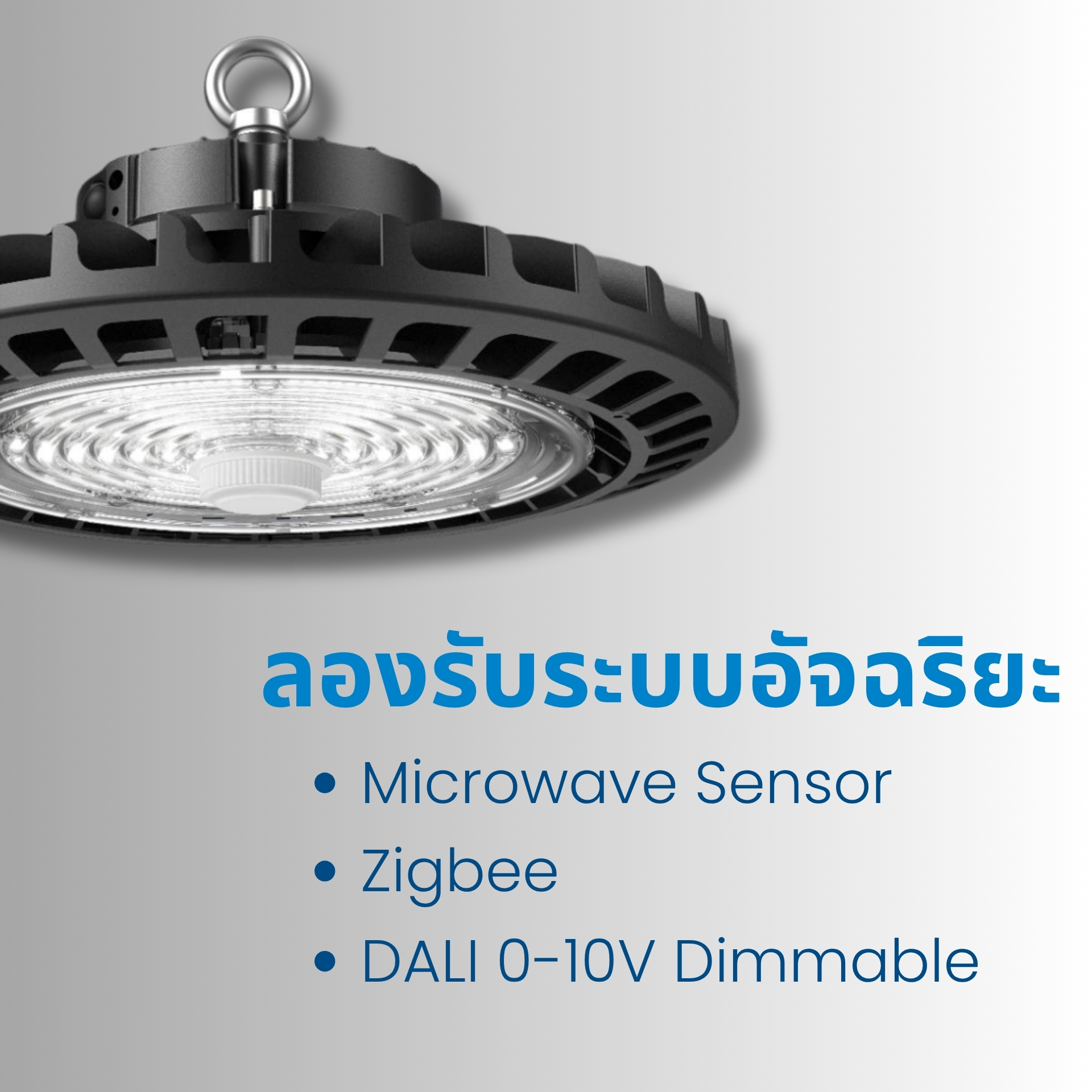 รองรับระบบควบคุมอัจฉริยะ รองรับระบบควบคุมอัจฉริยะ (Smart Control) เพื่อการประหยัดพลังงานสูงสุดสามารถเชื่อมต่อได้กับ  Microwave Sensor (ตรวจจับการเคลื่อนไหว)  Zigbee (ระบบควบคุมไร้สายแบบ Mesh Network)  DALI 0–10V Dimmable (ระบบหรี่แสงมาตรฐานอุตสาหกรรม)  ช่วยให้สามารถควบคุมการเปิด–ปิด หรือปรับระดับแสงอัตโนมัติตามการใช้งานจริง