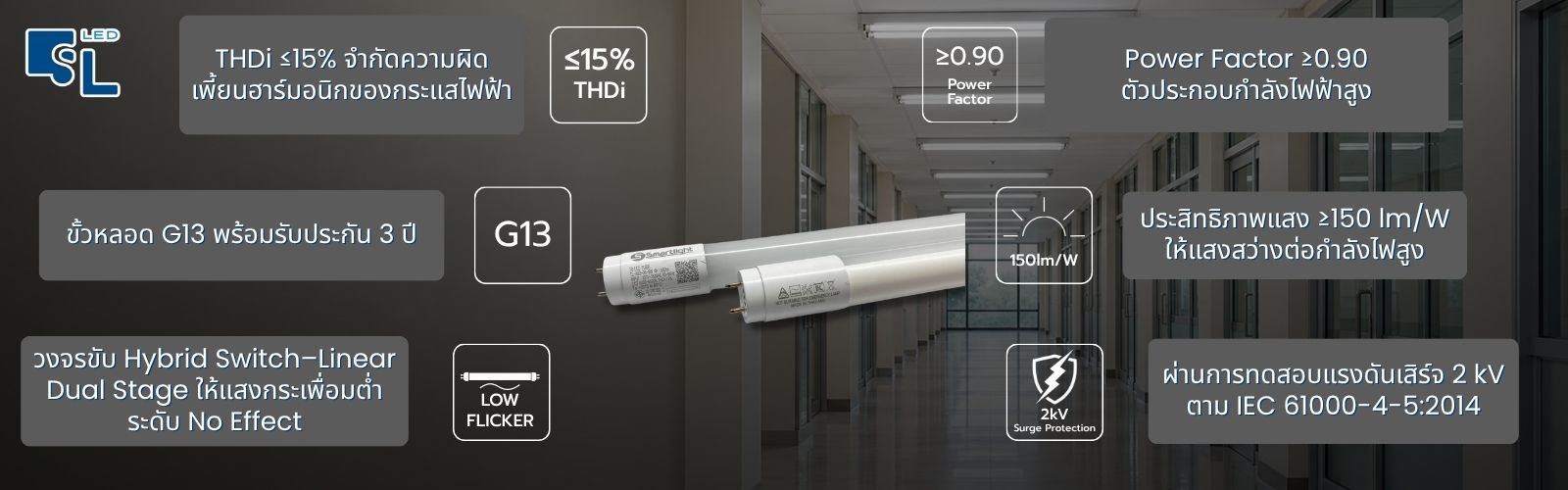 จุดเด่นหลอดไฟ LED T8 TL-A72-22 และ TL-A82-36 THDi 15% Power Factor 0.90 ขั้ว G13 รับประกัน 3 ปี ประสิทธิภาพแสง 150 lm/W แสงกระเพื่อมต่ำ และทดสอบแรงดันเสิร์จ 2 kV